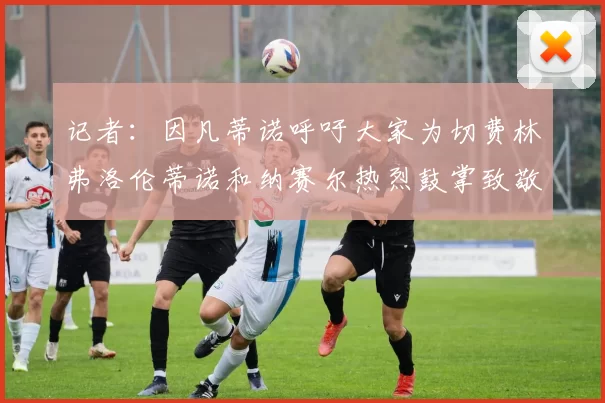 记者：因凡蒂诺呼吁大家为切费林弗洛伦蒂诺和纳赛尔热烈鼓掌致敬