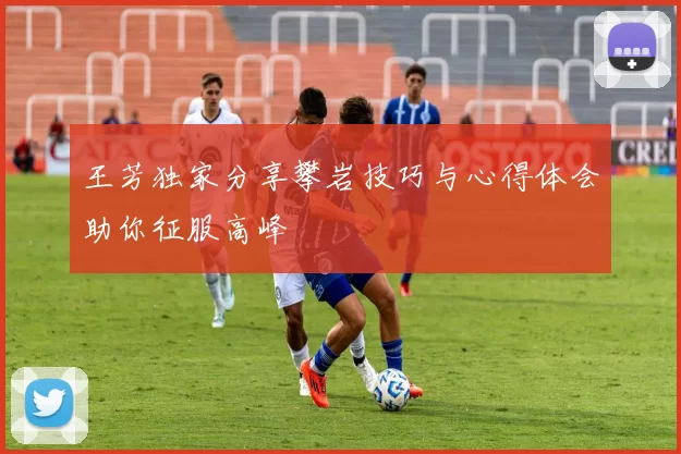 王芳独家分享攀岩技巧与心得体会助你征服高峰