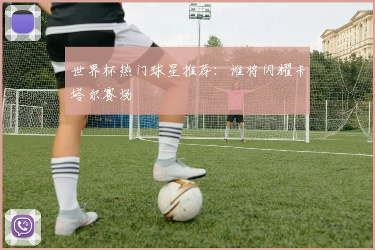 世界杯热门球星推荐：谁将闪耀卡塔尔赛场