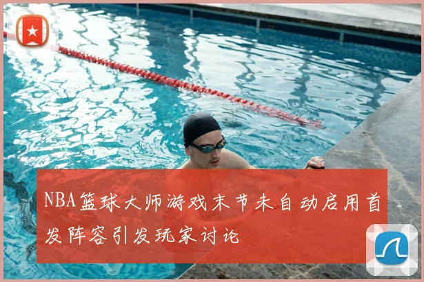 NBA篮球大师游戏末节未自动启用首发阵容引发玩家讨论