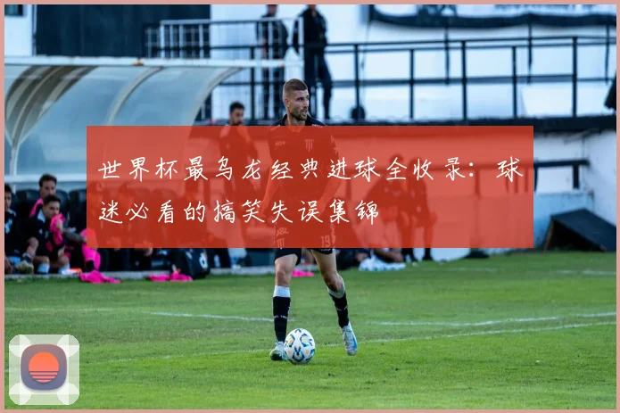 世界杯最乌龙经典进球全收录：球迷必看的搞笑失误集锦