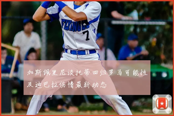 加斯佩里尼谈托蒂回归罗马可能性及迪巴拉伤情最新动态