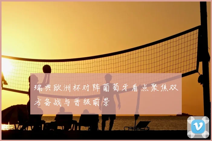 瑞典欧洲杯对阵葡萄牙看点聚焦双方备战与晋级前景