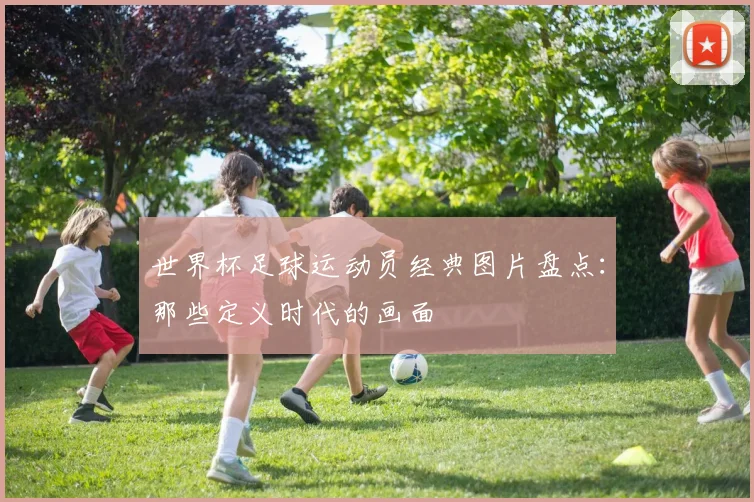 世界杯足球运动员经典图片盘点：那些定义时代的画面