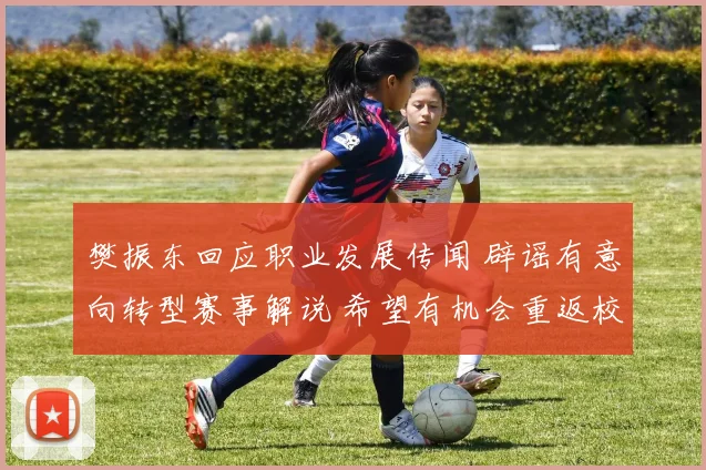 樊振东回应职业发展传闻 辟谣有意向转型赛事解说 希望有机会重返校园