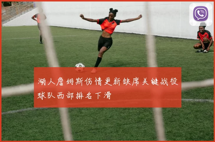 湖人詹姆斯伤情更新缺席关键战役球队西部排名下滑