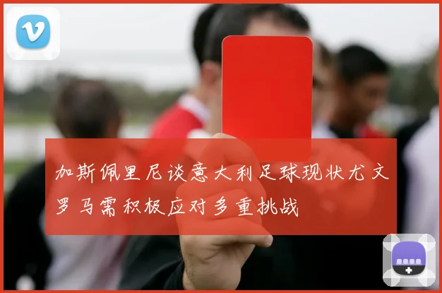 加斯佩里尼谈意大利足球现状尤文罗马需积极应对多重挑战
