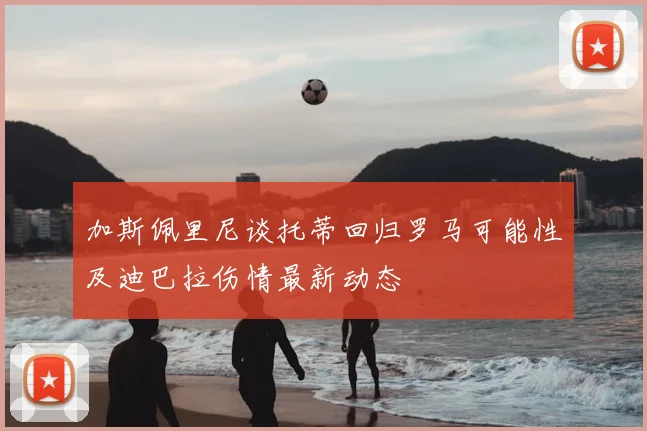 加斯佩里尼谈托蒂回归罗马可能性及迪巴拉伤情最新动态