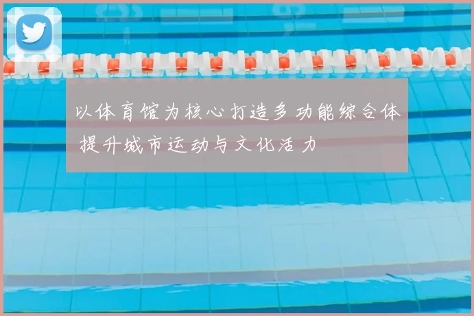 以体育馆为核心打造多功能综合体 提升城市运动与文化活力