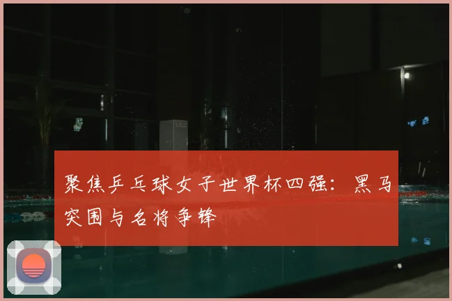 聚焦乒乓球女子世界杯四强：黑马突围与名将争锋
