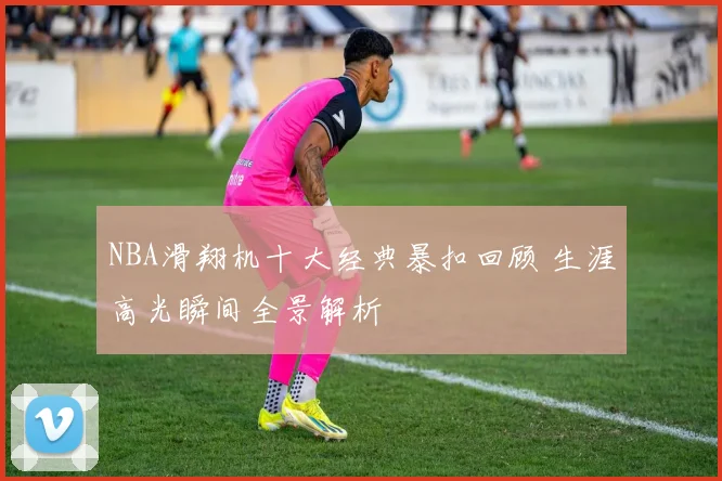 NBA滑翔机十大经典暴扣回顾 生涯高光瞬间全景解析