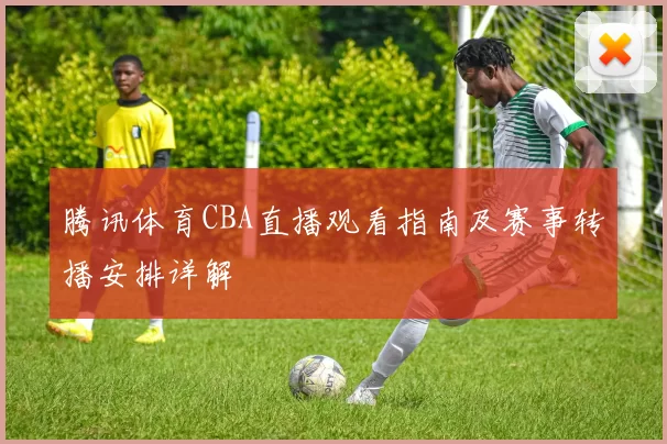 腾讯体育CBA直播观看指南及赛事转播安排详解
