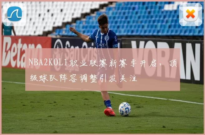 NBA2KOL1职业联赛新赛季开启，顶级球队阵容调整引发关注
