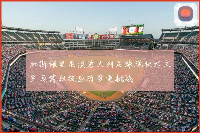 加斯佩里尼谈意大利足球现状尤文罗马需积极应对多重挑战