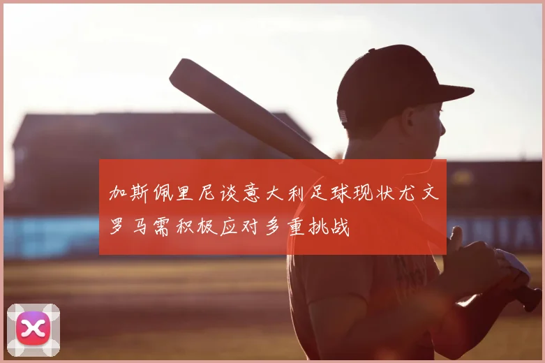 加斯佩里尼谈意大利足球现状尤文罗马需积极应对多重挑战