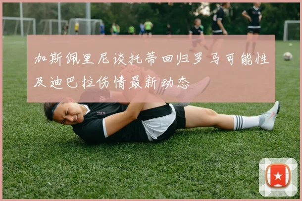 加斯佩里尼谈托蒂回归罗马可能性及迪巴拉伤情最新动态