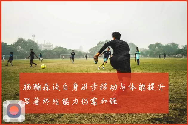 杨瀚森谈自身进步移动与体能提升显著终结能力仍需加强