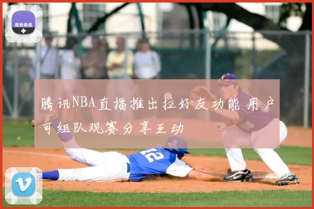 腾讯NBA直播推出拉好友功能 用户可组队观赛分享互动