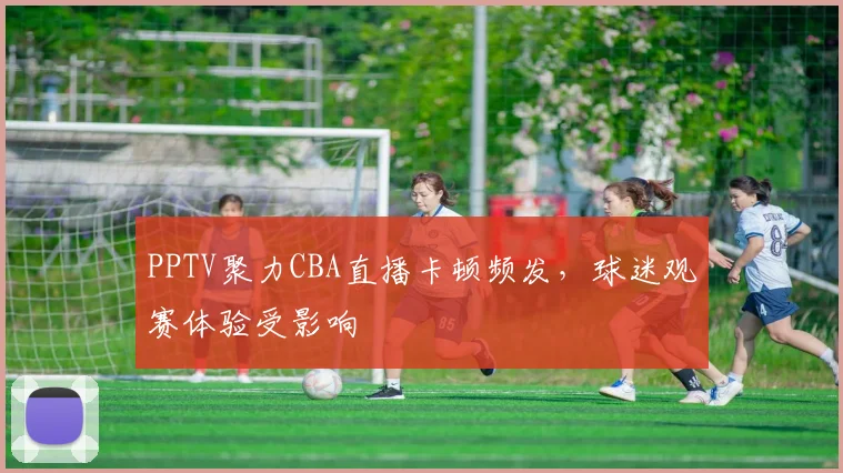 PPTV聚力CBA直播卡顿频发，球迷观赛体验受影响