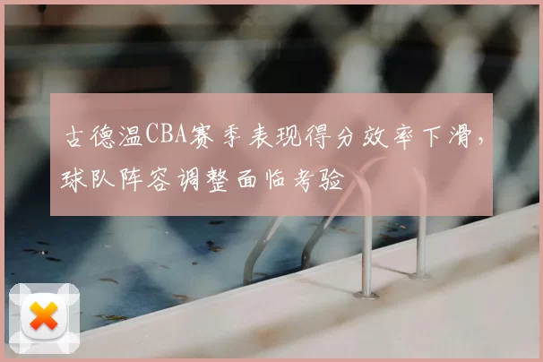 古德温CBA赛季表现得分效率下滑，球队阵容调整面临考验