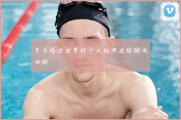 年卡塔尔世界杯十大经典进球瞬间回顾