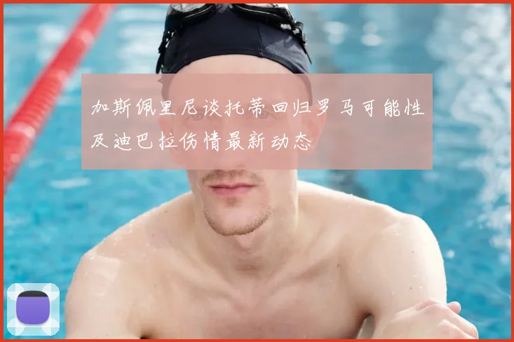 加斯佩里尼谈托蒂回归罗马可能性及迪巴拉伤情最新动态