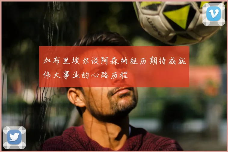 加布里埃尔谈阿森纳经历期待成就伟大事业的心路历程