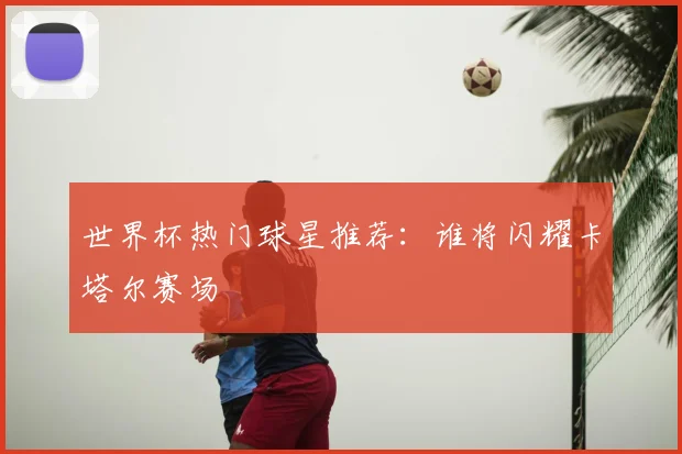 世界杯热门球星推荐：谁将闪耀卡塔尔赛场