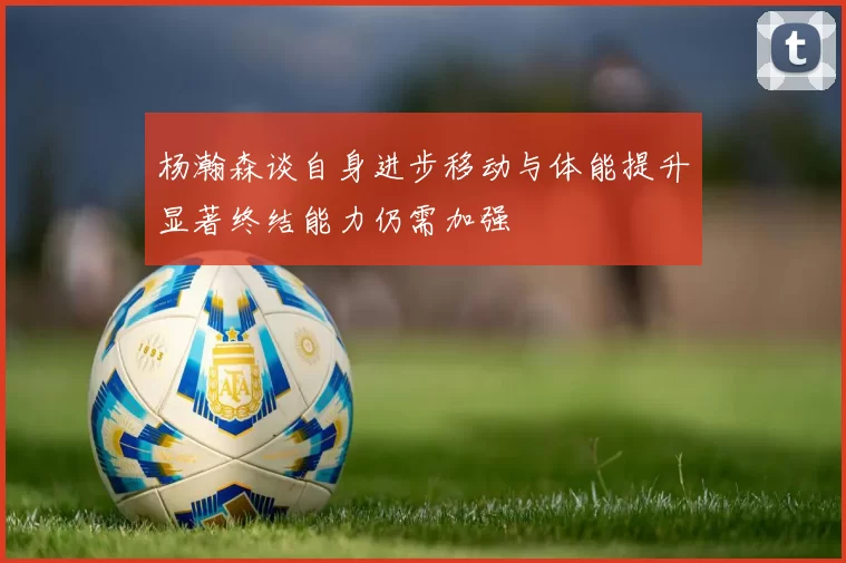 杨瀚森谈自身进步移动与体能提升显著终结能力仍需加强