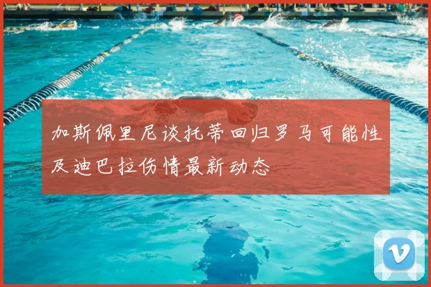 加斯佩里尼谈托蒂回归罗马可能性及迪巴拉伤情最新动态