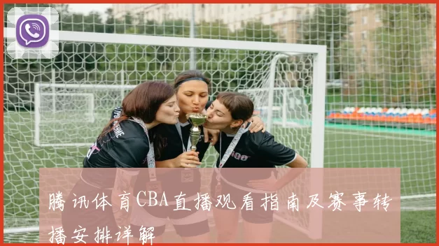 腾讯体育CBA直播观看指南及赛事转播安排详解