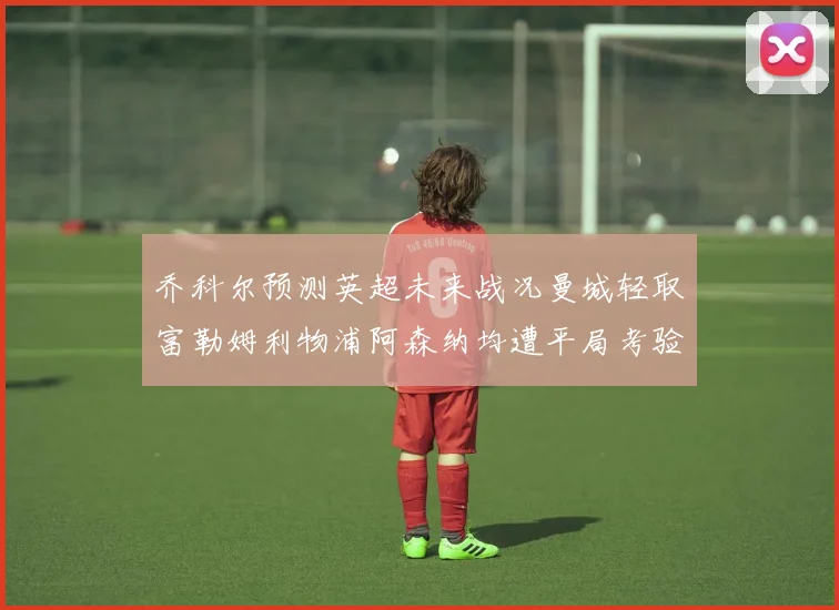 乔科尔预测英超未来战况曼城轻取富勒姆利物浦阿森纳均遭平局考验