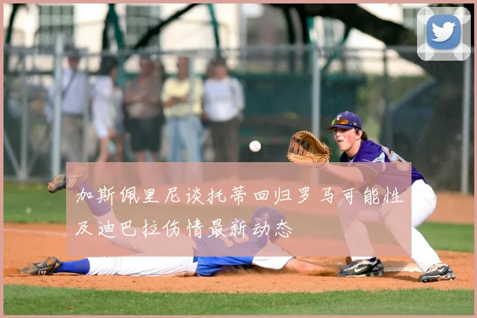 加斯佩里尼谈托蒂回归罗马可能性及迪巴拉伤情最新动态
