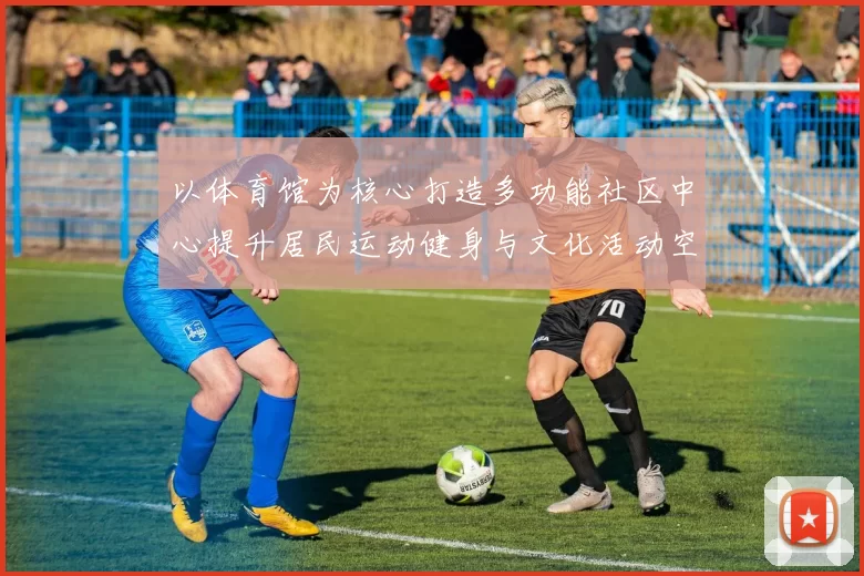 以体育馆为核心打造多功能社区中心提升居民运动健身与文化活动空间