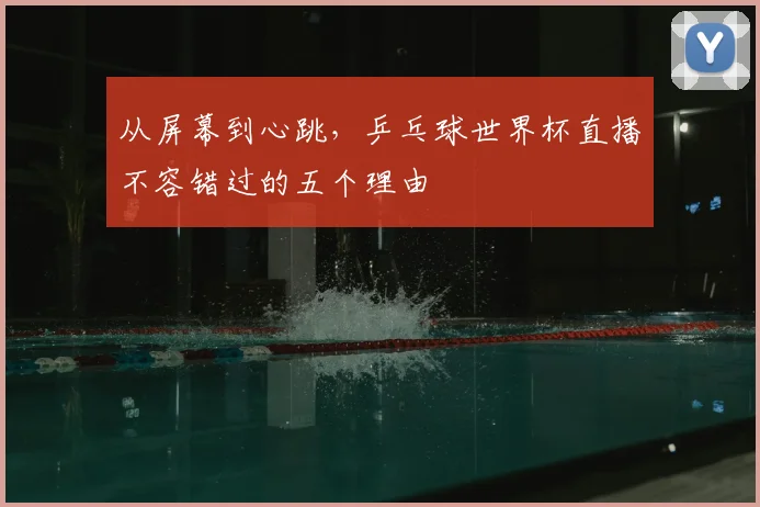 从屏幕到心跳，乒乓球世界杯直播不容错过的五个理由