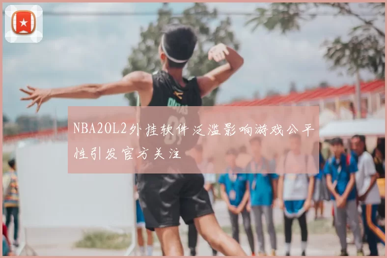 NBA2OL2外挂软件泛滥影响游戏公平性引发官方关注