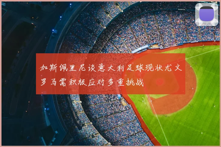 加斯佩里尼谈意大利足球现状尤文罗马需积极应对多重挑战