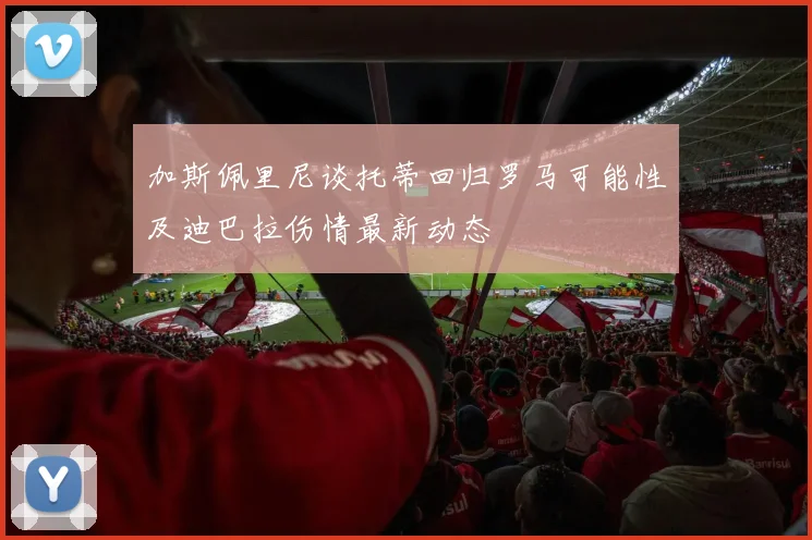 加斯佩里尼谈托蒂回归罗马可能性及迪巴拉伤情最新动态