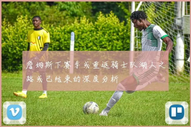 詹姆斯下赛季或重返骑士队湖人之路或已结束的深度分析