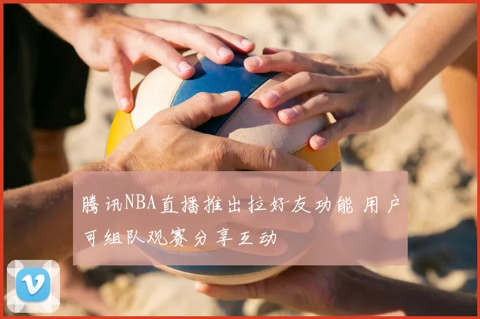 腾讯NBA直播推出拉好友功能 用户可组队观赛分享互动