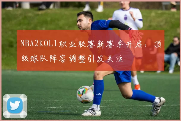 NBA2KOL1职业联赛新赛季开启，顶级球队阵容调整引发关注