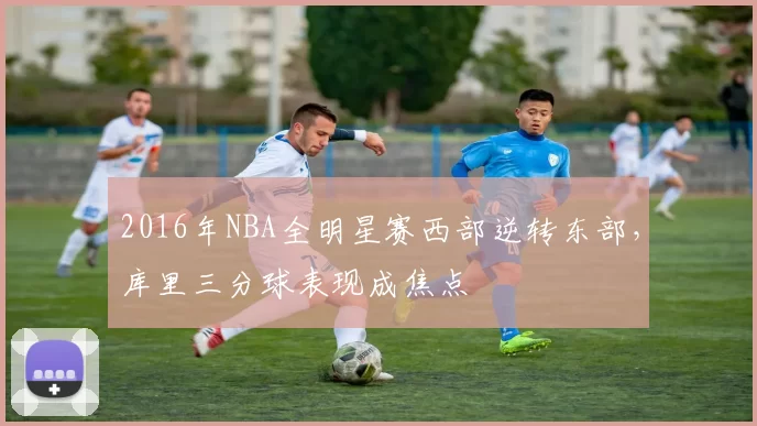 2016年NBA全明星赛西部逆转东部，库里三分球表现成焦点