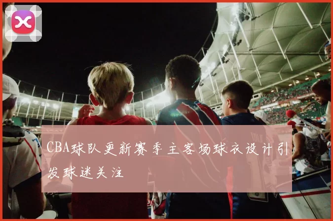 CBA球队更新赛季主客场球衣设计引发球迷关注