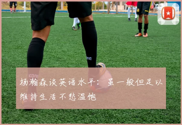 杨瀚森谈英语水平：虽一般但足以维持生活不愁温饱