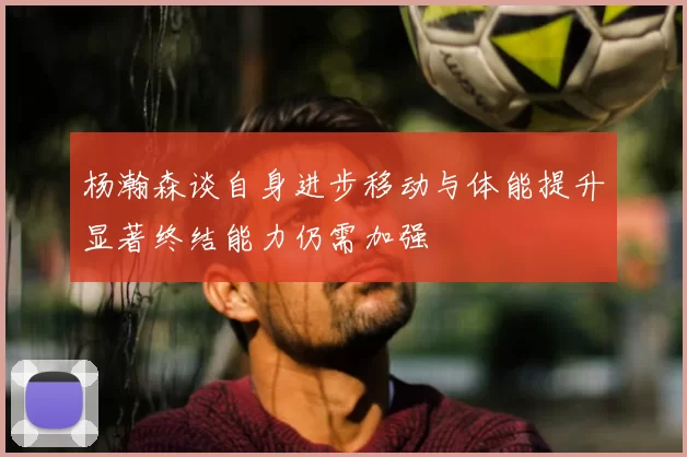 杨瀚森谈自身进步移动与体能提升显著终结能力仍需加强