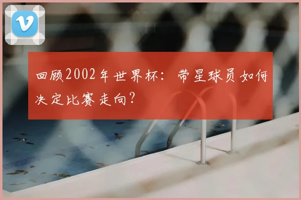 回顾2002年世界杯：带星球员如何决定比赛走向？