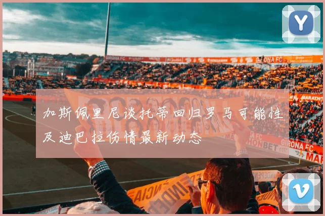 加斯佩里尼谈托蒂回归罗马可能性及迪巴拉伤情最新动态