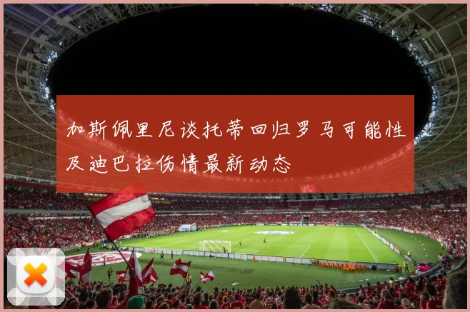 加斯佩里尼谈托蒂回归罗马可能性及迪巴拉伤情最新动态