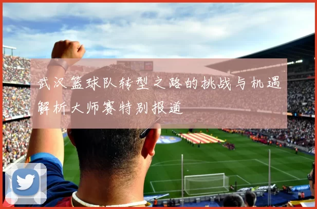 武汉篮球队转型之路的挑战与机遇解析大师赛特别报道