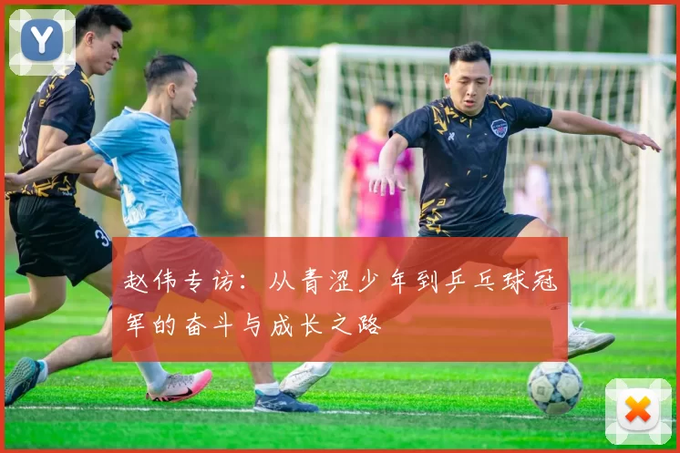 赵伟专访：从青涩少年到乒乓球冠军的奋斗与成长之路